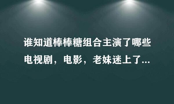 谁知道棒棒糖组合主演了哪些电视剧，电影，老妹迷上了棒棒糖，没法了，请大家帮帮忙