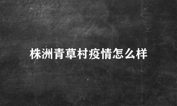 株洲青草村疫情怎么样