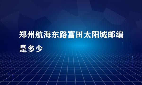 郑州航海东路富田太阳城邮编是多少