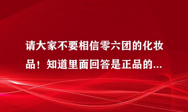 请大家不要相信零六团的化妆品！知道里面回答是正品的人，你们真的用过了吗？真的像你们说的一样去验货了