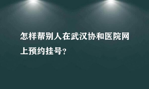 怎样帮别人在武汉协和医院网上预约挂号？