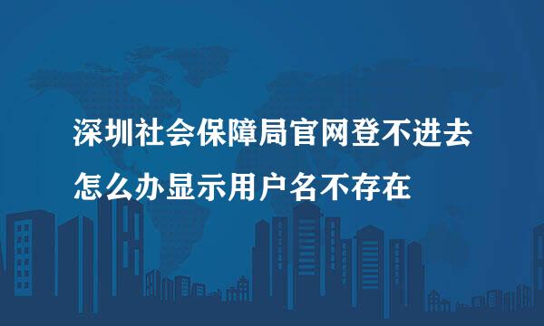 深圳社会保障局官网登不进去怎么办显示用户名不存在