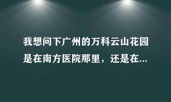 我想问下广州的万科云山花园是在南方医院那里，还是在白云大道西那边啊？