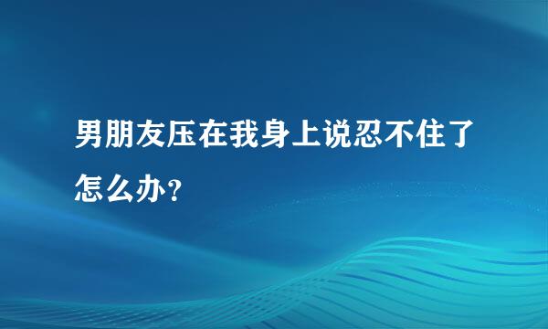 男朋友压在我身上说忍不住了怎么办？