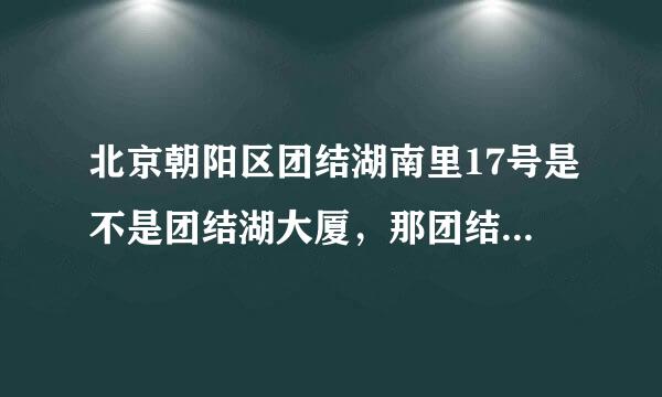 北京朝阳区团结湖南里17号是不是团结湖大厦，那团结湖大厦是做什么用的，里面都有什么机构和单位