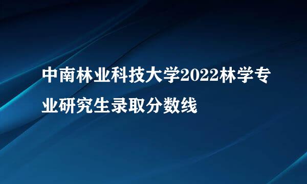 中南林业科技大学2022林学专业研究生录取分数线