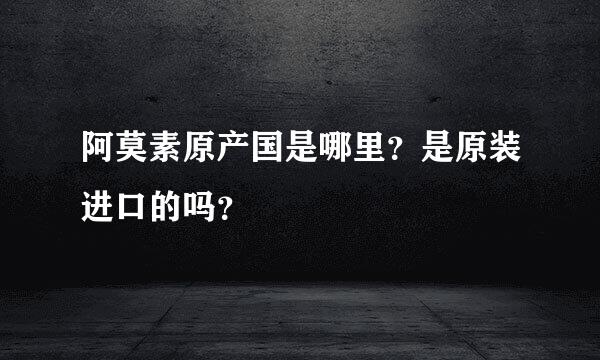 阿莫素原产国是哪里？是原装进口的吗？