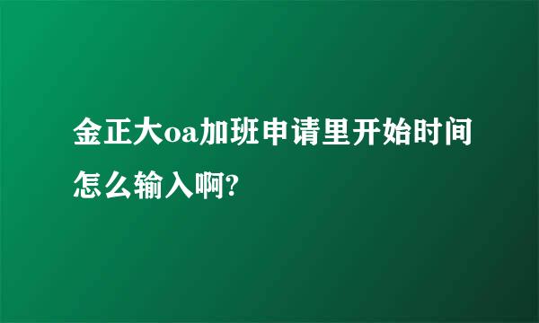 金正大oa加班申请里开始时间怎么输入啊?