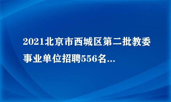 2021北京市西城区第二批教委事业单位招聘556名教师公告 ？