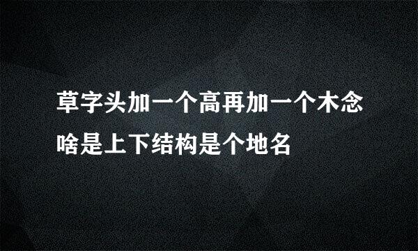 草字头加一个高再加一个木念啥是上下结构是个地名