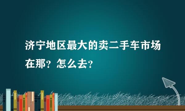 济宁地区最大的卖二手车市场在那？怎么去？