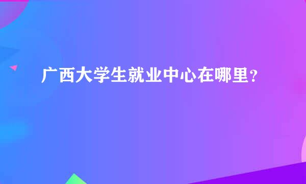 广西大学生就业中心在哪里？