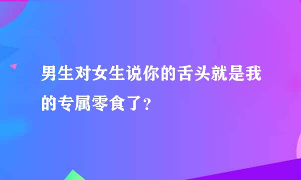 男生对女生说你的舌头就是我的专属零食了？