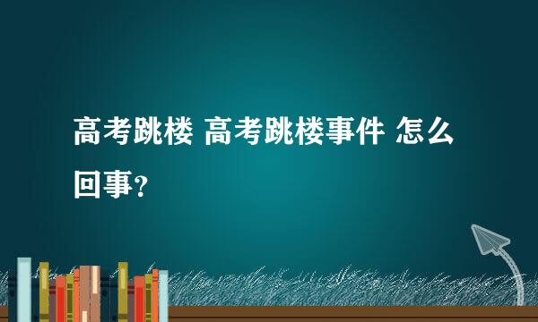 高考跳楼 高考跳楼事件 怎么回事？