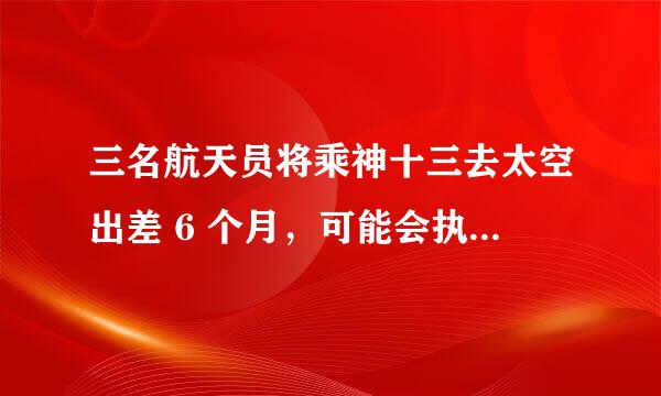 三名航天员将乘神十三去太空出差 6 个月，可能会执行哪些任务？