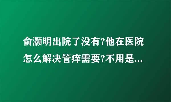 俞灏明出院了没有?他在医院怎么解决管痒需要?不用是自己在病院偷偷橹管吧?