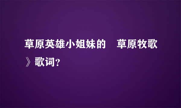 草原英雄小姐妹的巜草原牧歌》歌词？