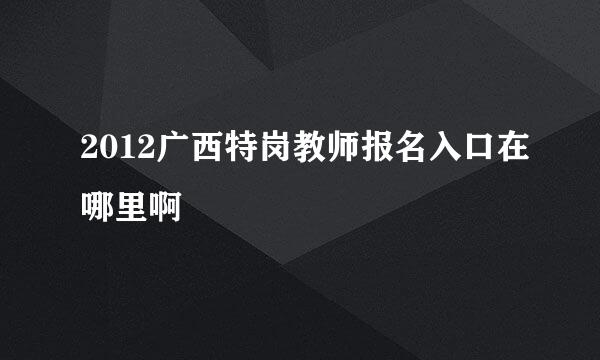 2012广西特岗教师报名入口在哪里啊