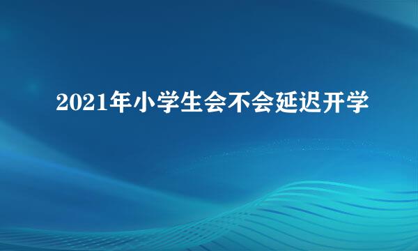 2021年小学生会不会延迟开学