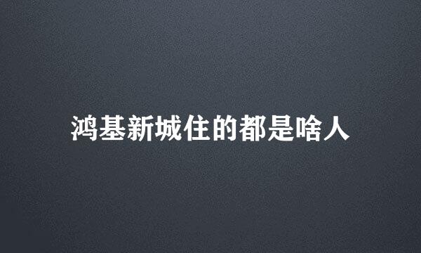 鸿基新城住的都是啥人