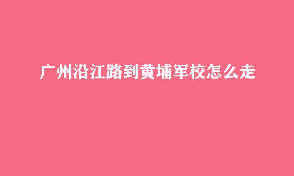 广州沿江路到黄埔军校怎么走