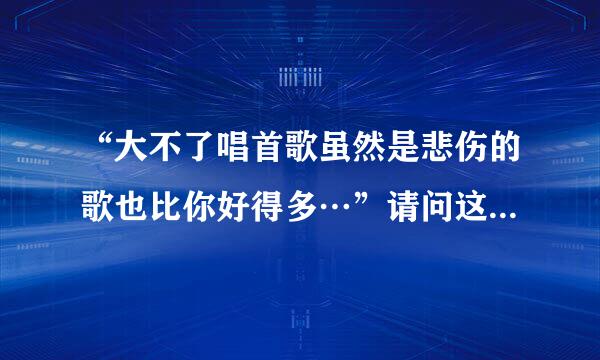 “大不了唱首歌虽然是悲伤的歌也比你好得多…”请问这句歌词出自哪首歌啊？希望知道的说一下歌名。非常...