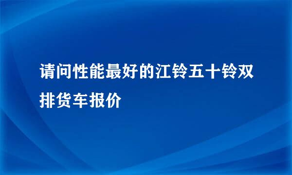 请问性能最好的江铃五十铃双排货车报价