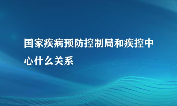 国家疾病预防控制局和疾控中心什么关系