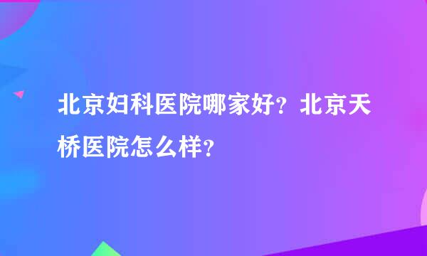 北京妇科医院哪家好？北京天桥医院怎么样？