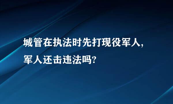 城管在执法时先打现役军人,军人还击违法吗?