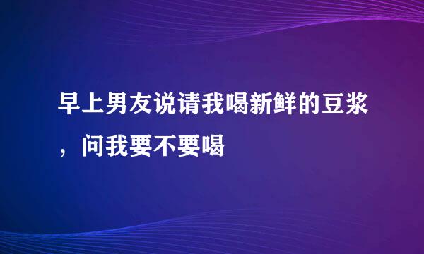 早上男友说请我喝新鲜的豆浆，问我要不要喝