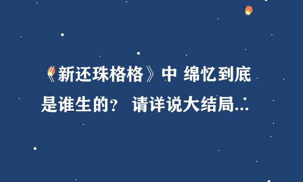 《新还珠格格》中 绵忆到底是谁生的？ 请详说大结局剧情、谢谢。