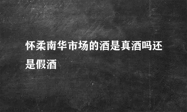 怀柔南华市场的酒是真酒吗还是假酒