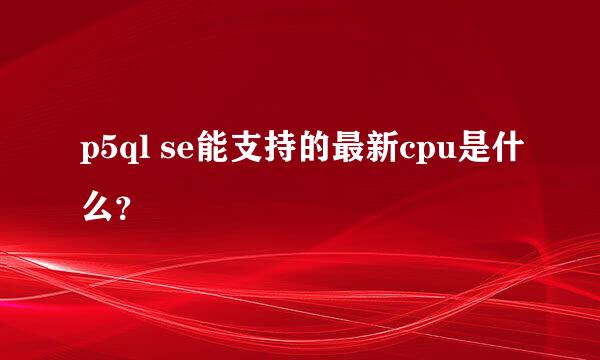 p5ql se能支持的最新cpu是什么？