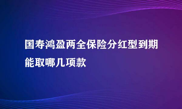 国寿鸿盈两全保险分红型到期能取哪几项款