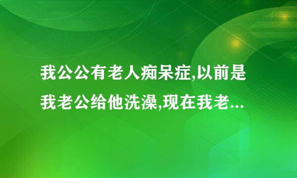 我公公有老人痴呆症,以前是我老公给他洗澡,现在我老公去外省,我不知道是请个保姆给公公洗还是我自己帮他洗