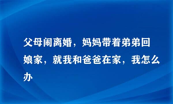 父母闹离婚，妈妈带着弟弟回娘家，就我和爸爸在家，我怎么办