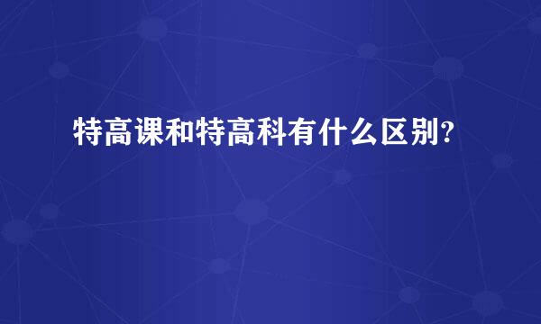 特高课和特高科有什么区别?