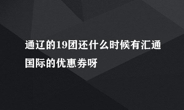 通辽的19团还什么时候有汇通国际的优惠券呀