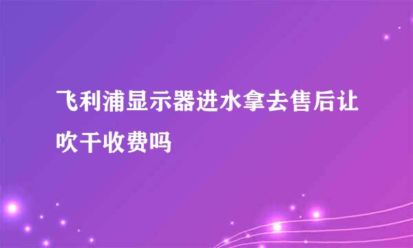 飞利浦显示器进水拿去售后让吹干收费吗