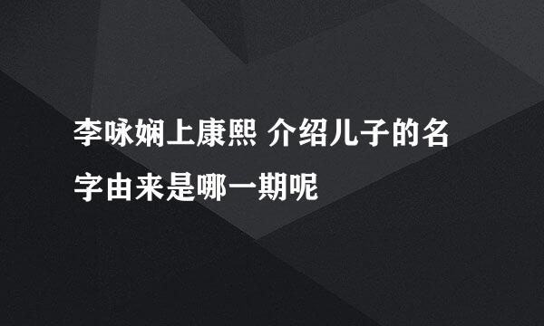 李咏娴上康熙 介绍儿子的名字由来是哪一期呢