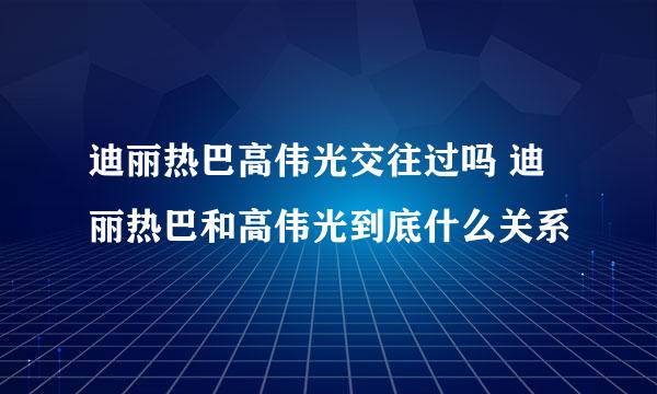 迪丽热巴高伟光交往过吗 迪丽热巴和高伟光到底什么关系