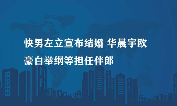 快男左立宣布结婚 华晨宇欧豪白举纲等担任伴郎