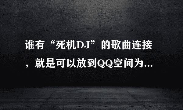 谁有“死机DJ”的歌曲连接，就是可以放到QQ空间为背景音乐的连接...