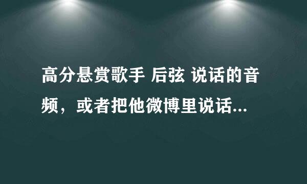 高分悬赏歌手 后弦 说话的音频，或者把他微博里说话的视频转化成音频形式，我要把它用作闹铃，谢谢