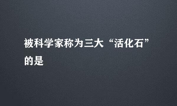 被科学家称为三大“活化石”的是