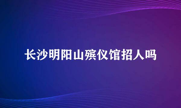 长沙明阳山殡仪馆招人吗