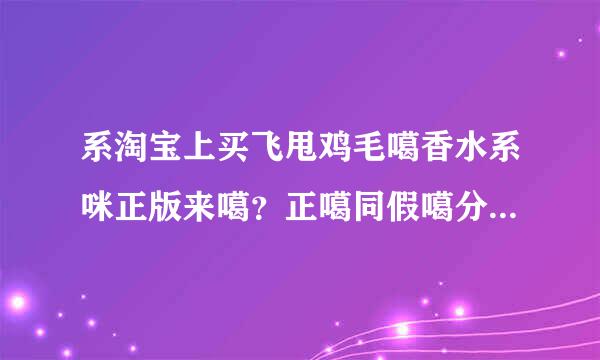 系淘宝上买飞甩鸡毛噶香水系咪正版来噶？正噶同假噶分辨得到冇？