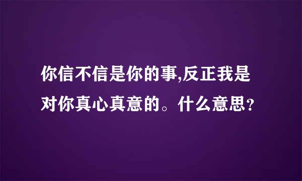 你信不信是你的事,反正我是对你真心真意的。什么意思？