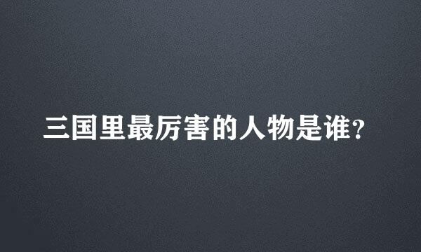 三国里最厉害的人物是谁？